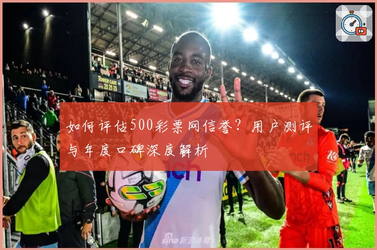 如何评估500彩票网信誉？用户测评与年度口碑深度解析