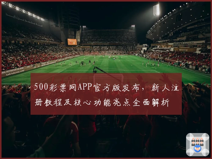 500彩票网APP官方版发布，新人注册教程及核心功能亮点全面解析