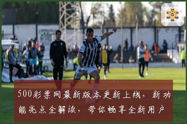 500彩票网最新版本更新上线，新功能亮点全解读，带你畅享全新用户体验