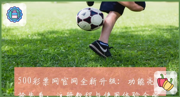 500彩票网官网全新升级：功能亮点抢先看，注册教程与使用体验全面解析