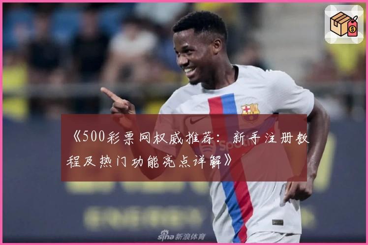 《500彩票网权威推荐:新手注册教程及热门功能亮点详解》