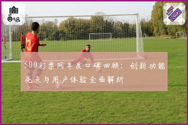 500彩票网年度口碑回顾：创新功能亮点与用户体验全面解析