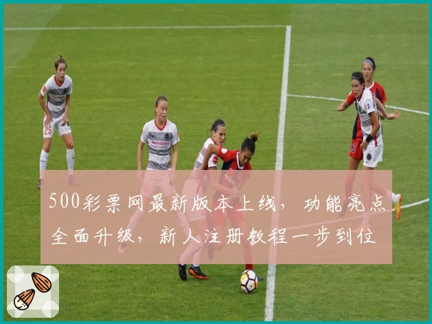 500彩票网最新版本上线，功能亮点全面升级，新人注册教程一步到位