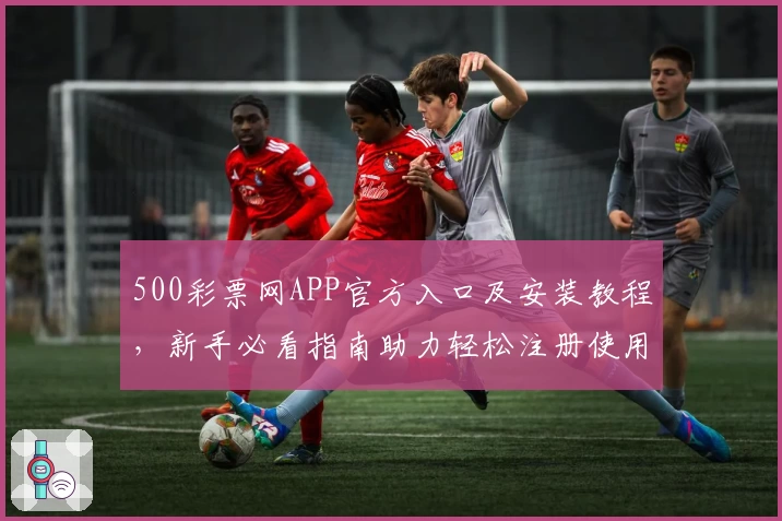 500彩票网APP官方入口及安装教程，新手必看指南助力轻松注册使用