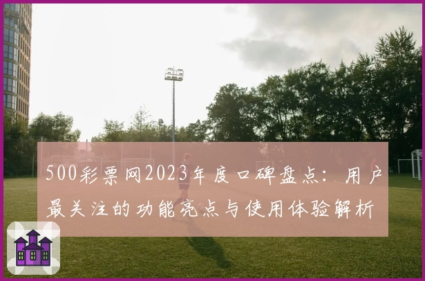 500彩票网2023年度口碑盘点：用户最关注的功能亮点与使用体验解析