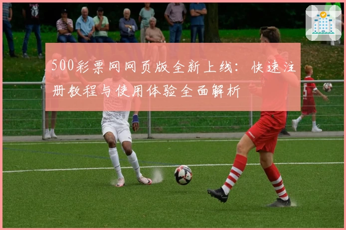 500彩票网网页版全新上线：快速注册教程与使用体验全面解析