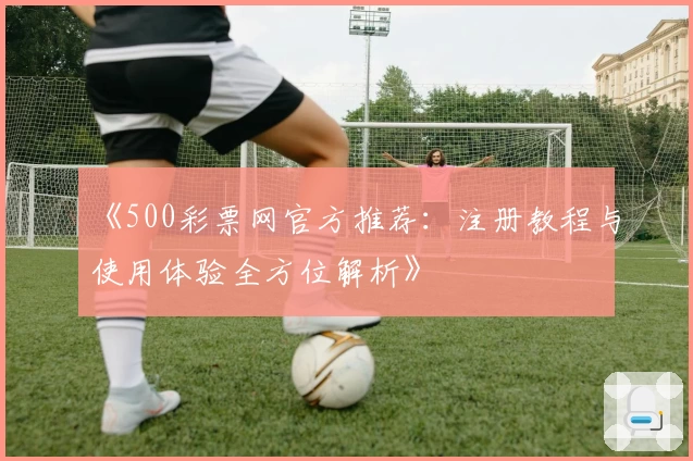 《500彩票网官方推荐：注册教程与使用体验全方位解析》
