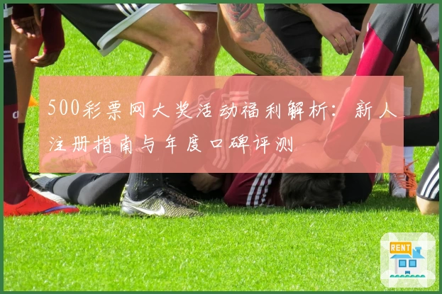 500彩票网大奖活动福利解析：新人注册指南与年度口碑评测