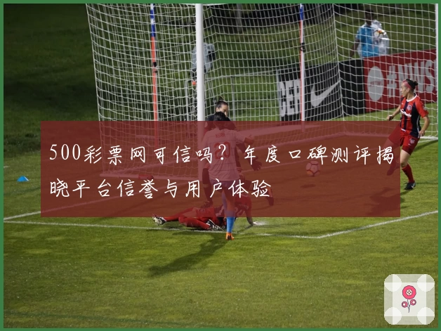 500彩票网可信吗?年度口碑测评揭晓平台信誉与用户体验