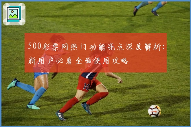 500彩票网热门功能亮点深度解析:新用户必看全面使用攻略