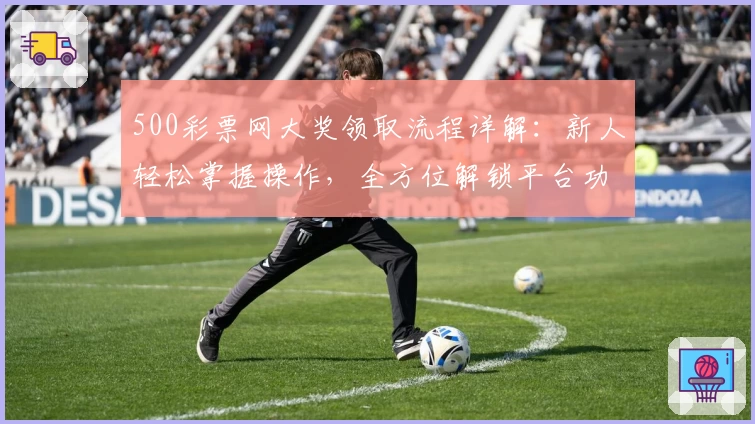 500彩票网大奖领取流程详解：新人轻松掌握操作，全方位解锁平台功能亮点