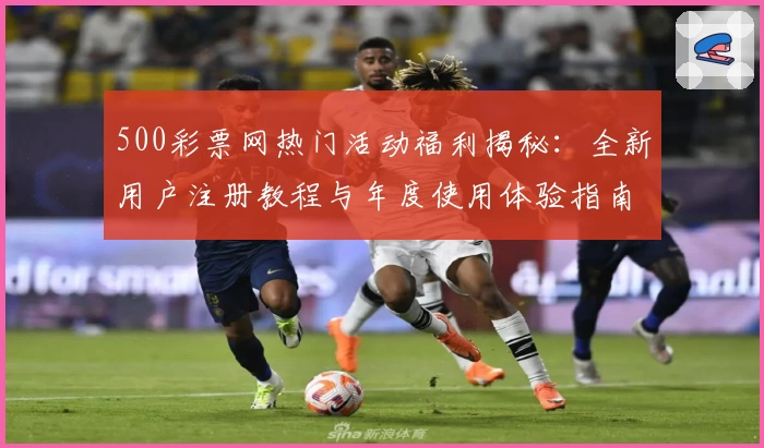 500彩票网热门活动福利揭秘：全新用户注册教程与年度使用体验指南