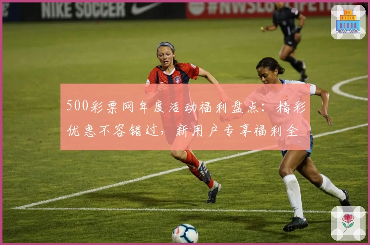 500彩票网年度活动福利盘点：精彩优惠不容错过，新用户专享福利全解