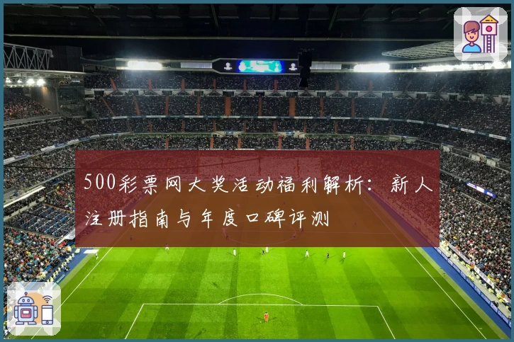 500彩票网大奖活动福利解析：新人注册指南与年度口碑评测