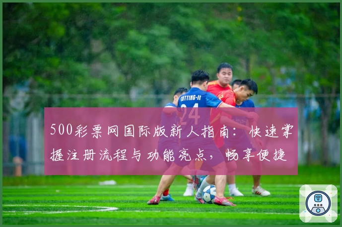 500彩票网国际版新人指南：快速掌握注册流程与功能亮点，畅享便捷服务体验