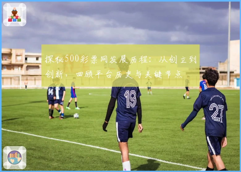 探秘500彩票网发展历程：从创立到创新，回顾平台历史与关键节点